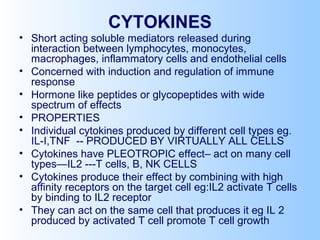 CYTOKINES
• Short acting soluble mediators released during
interaction between lymphocytes, monocytes,
macrophages, inflammatory cells and endothelial cells
• Concerned with induction and regulation of immune
response
• Hormone like peptides or glycopeptides with wide
spectrum of effects
• PROPERTIES
• Individual cytokines produced by different cell types eg.
IL-I,TNF -- PRODUCED BY VIRTUALLY ALL CELLS
• Cytokines have PLEOTROPIC effect– act on many cell
types—IL2 ---T cells, B, NK CELLS
• Cytokines produce their effect by combining with high
affinity receptors on the target cell eg:IL2 activate T cells
by binding to IL2 receptor
• They can act on the same cell that produces it eg IL 2
produced by activated T cell promote T cell growth
 