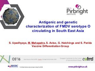 www.pirbright.ac.ukThe Pirbright Institute receives strategic funding from BBSRC.
	
	
	
Antigenic and genetic
characterization of FMDV serotype O
circulating in South East Asia
S. Upadhyaya, M. Mahapatra, S. Aviso, G. Hutchings and S. Parida
Vaccine Differentiation Group
 