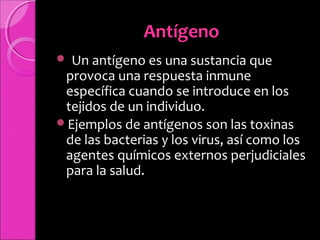 AntígenoAntígeno
Un antígeno es una sustancia que
provoca una respuesta inmune
específica cuando se introduce en los
tejidos de un individuo.
Ejemplos de antígenos son las toxinas
de las bacterias y los virus, así como los
agentes químicos externos perjudiciales
para la salud.
