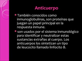 AnticuerpoAnticuerpo
También conocidos como
inmunoglobulinas, son proteínas que
juegan un papel principal en la
respuesta inmune.
son usados por el sistema inmunológico
para identificar y neutralizar estas
sustancias extrañas al cuerpo. Los
anticuerpos los sintetizan un tipo
de leucocito llamado linfocito B.