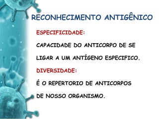 ANTIGENO
e
ANTICORPO
RECONHECIMENTO ANTIGÊNICO
ESPECIFICIDADE:
CAPACIDADE DO ANTICORPO DE SE
LIGAR A UM ANTÍGENO ESPECIFICO.
DIVERSIDADE:
É O REPERTORIO DE ANTICORPOS
DE NOSSO ORGANISMO.
 