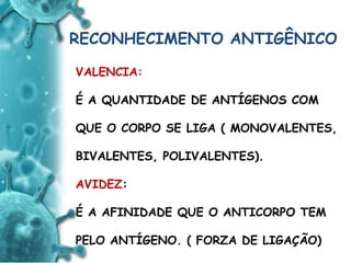 ANTIGENO
e
ANTICORPO
RECONHECIMENTO ANTIGÊNICO
VALENCIA:
É A QUANTIDADE DE ANTÍGENOS COM
QUE O CORPO SE LIGA ( MONOVALENTES,
BIVALENTES, POLIVALENTES).
AVIDEZ:
É A AFINIDADE QUE O ANTICORPO TEM
PELO ANTÍGENO. ( FORZA DE LIGAÇÃO)
 