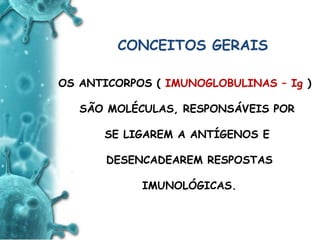 ANTIGENO
e
ANTICORPO
CONCEITOS GERAIS
OS ANTICORPOS ( IMUNOGLOBULINAS – Ig )
SÃO MOLÉCULAS, RESPONSÁVEIS POR
SE LIGAREM A ANTÍGENOS E
DESENCADEAREM RESPOSTAS
IMUNOLÓGICAS.
 