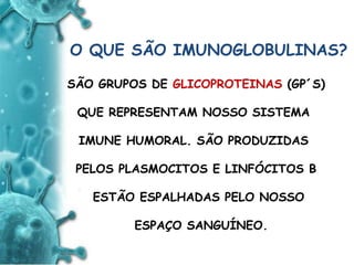 ANTIGENO
e
ANTICORPO
O QUE SÃO IMUNOGLOBULINAS?
SÃO GRUPOS DE GLICOPROTEINAS (GP´S)
QUE REPRESENTAM NOSSO SISTEMA
IMUNE HUMORAL. SÃO PRODUZIDAS
PELOS PLASMOCITOS E LINFÓCITOS B
ESTÃO ESPALHADAS PELO NOSSO
ESPAÇO SANGUÍNEO.
 