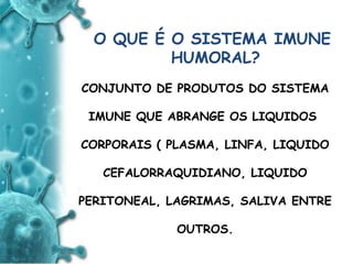 ANTIGENO
e
ANTICORPO
O QUE É O SISTEMA IMUNE
HUMORAL?
CONJUNTO DE PRODUTOS DO SISTEMA
IMUNE QUE ABRANGE OS LIQUIDOS
CORPORAIS ( PLASMA, LINFA, LIQUIDO
CEFALORRAQUIDIANO, LIQUIDO
PERITONEAL, LAGRIMAS, SALIVA ENTRE
OUTROS.
 