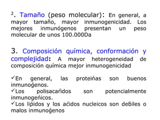 2
. Tamaño (peso molecular): En general, a
mayor tamaño, mayor inmunogenicidad. Los
mejores inmunógenos presentan un peso
molecular de unos 100.000Da
3. Composición química, conformación y
complejidad: A mayor heterogeneidad de
composición química mejor inmunogenicidad
En general, las proteínas son buenos
inmunógenos.
Los polisacáridos son potencialmente
inmunogénicos.
Los lípidos y los ácidos nucleicos son débiles o
malos inmunógenos
 