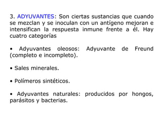 3. ADYUVANTES: Son ciertas sustancias que cuando
se mezclan y se inoculan con un antígeno mejoran e
intensifican la respuesta inmune frente a él. Hay
cuatro categorías
• Adyuvantes oleosos: Adyuvante de Freund
(completo e incompleto).
• Sales minerales.
• Polímeros sintéticos.
• Adyuvantes naturales: producidos por hongos,
parásitos y bacterias.
 
