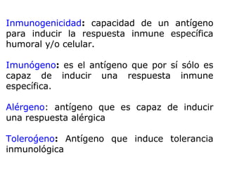 Inmunogenicidad: capacidad de un antígeno
para inducir la respuesta inmune específica
humoral y/o celular.
Imunógeno: es el antígeno que por sí sólo es
capaz de inducir una respuesta inmune
específica.
Alérgeno: antígeno que es capaz de inducir
una respuesta alérgica
Tolerógeno: Antígeno que induce tolerancia
inmunológica
 