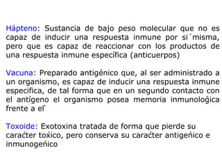 Hápteno: Sustancia de bajo peso molecular que no es
capaz de inducir una respuesta inmune por sí misma,
pero que es capaz de reaccionar con los productos de
una respuesta inmune específica (anticuerpos)
Vacuna: Preparado antigénico que, al ser administrado a
un organismo, es capaz de inducir una respuesta inmune
especifica, de tal forma que en un segundo contacto con
el antígeno el organismo posea memoria inmunológica
frente a él
Toxoide: Exotoxina tratada de forma que pierde su
carácter tóxico, pero conserva su carácter antigénico e
inmunogénico
 