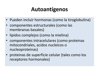 Autoantígenos
• Pueden incluir hormonas (como la tiroglobulina)
• componentes estructurales (como las
membranas basales)
• lipidos complejos (como la mielina)
• componentes intracelulares (como proteinas
mitocondriales, acidos nucleicos o
nucleoproteinas)
• proteinas de superficie celular (tales como los
receptores hormonales)
 