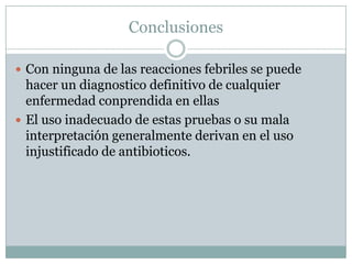 Conclusiones
 Con ninguna de las reacciones febriles se puede
hacer un diagnostico definitivo de cualquier
enfermedad conprendida en ellas
 El uso inadecuado de estas pruebas o su mala
interpretación generalmente derivan en el uso
injustificado de antibioticos.
 