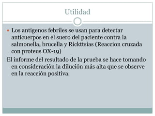 Utilidad
 Los antigenos febriles se usan para detectar
anticuerpos en el suero del paciente contra la
salmonella, brucella y Rickttsias (Reaccion cruzada
con proteus OX-19)
El informe del resultado de la prueba se hace tomando
en consideración la dilución más alta que se observe
en la reacción positiva.
 