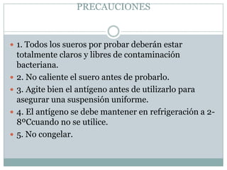 PRECAUCIONES
 1. Todos los sueros por probar deberán estar
totalmente claros y libres de contaminación
bacteriana.
 2. No caliente el suero antes de probarlo.
 3. Agite bien el antígeno antes de utilizarlo para
asegurar una suspensión uniforme.
 4. El antígeno se debe mantener en refrigeración a 2-
8ºCcuando no se utilice.
 5. No congelar.
 
