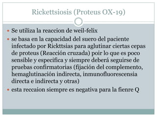 Rickettsiosis (Proteus OX-19)
 Se utiliza la reaccion de weil-felix
 se basa en la capacidad del suero del paciente
infectado por Rickttsias para aglutinar ciertas cepas
de proteus (Reacción cruzada) poir lo que es poco
sensible y especifica y siempre deberá seguirse de
pruebas confirmatorias (fijación del complemento,
hemaglutinación indirecta, inmunofluorescensia
directa e indirecta y otras)
 esta reccaion siempre es negativa para la fienre Q
 