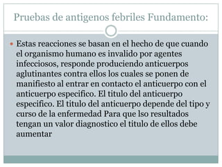 Pruebas de antigenos febriles Fundamento:
 Estas reacciones se basan en el hecho de que cuando
el organismo humano es invalido por agentes
infecciosos, responde produciendo anticuerpos
aglutinantes contra ellos los cuales se ponen de
manifiesto al entrar en contacto el anticuerpo con el
anticuerpo especifico. El titulo del anticuerpo
especifico. El titulo del anticuerpo depende del tipo y
curso de la enfermedad Para que lso resultados
tengan un valor diagnostico el titulo de ellos debe
aumentar
 