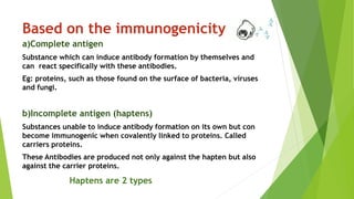 Based on the immunogenicity
a)Complete antigen
Substance which can induce antibody formation by themselves and
can react specifically with these antibodies.
Eg: proteins, such as those found on the surface of bacteria, viruses
and fungi.
b)Incomplete antigen (haptens)
Substances unable to induce antibody formation on its own but con
become immunogenic when covalently linked to proteins. Called
carriers proteins.
These Antibodies are produced not only against the hapten but also
against the carrier proteins.
Haptens are 2 types
 