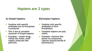 Haptens are 2 types
A) Simple haptens
 Combine with specific
antibodies but no Precipitate
is produced
 This is due to univalent
character of Simple haptens.
 Examples – certain drugs,
metals like nickel, small
organic molecules like
penicillin.
B)Complex haptens
 Combine with specific
antibodies to form
Precipitates.
 Complete haptens are poly
valent.
 Examples –chemical like
poison ivy compounds,
capsular polysaccharide of
pneumococci.
 