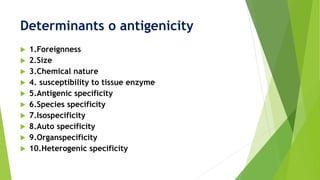Determinants o antigenicity
 1.Foreignness
 2.Size
 3.Chemical nature
 4. susceptibility to tissue enzyme
 5.Antigenic specificity
 6.Species specificity
 7.Isospecificity
 8.Auto specificity
 9.Organspecificity
 10.Heterogenic specificity
 