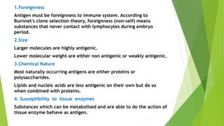 1.Foreignness
Antigen must be foreignness to immune system. According to
Burnnet's clone selection theory, foreignness (non-self) means
substances that never contact with lymphocytes during embryo
period.
2.Size
Larger molecules are highly antigenic.
Lower molecular weight are either non antigenic or weakly antigenic.
3.Chemical Nature
Most naturally occurring antigens are either proteins or
polysaccharides.
Lipids and nucleic acids are less antigenic on their own but do so
when combined with proteins.
4. Susceptibility to tissue enzymes
Substances which can be metabolised and are able to do the action of
tissue enzyme behave as antigen.
 