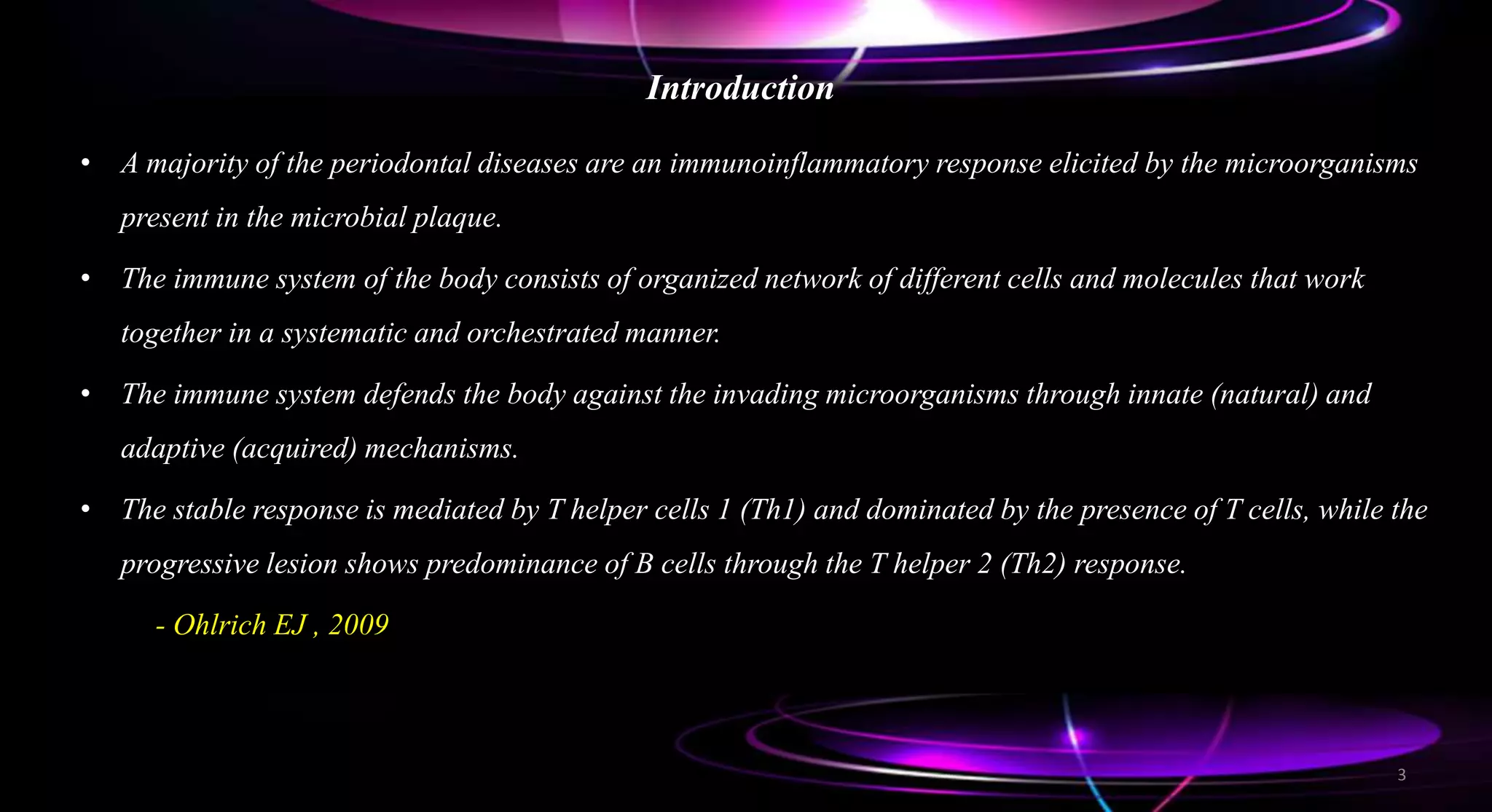 Introduction
• A majority of the periodontal diseases are an immunoinflammatory response elicited by the microorganisms
present in the microbial plaque.
• The immune system of the body consists of organized network of different cells and molecules that work
together in a systematic and orchestrated manner.
• The immune system defends the body against the invading microorganisms through innate (natural) and
adaptive (acquired) mechanisms.
• The stable response is mediated by T helper cells 1 (Th1) and dominated by the presence of T cells, while the
progressive lesion shows predominance of B cells through the T helper 2 (Th2) response.
- Ohlrich EJ , 2009
3
 