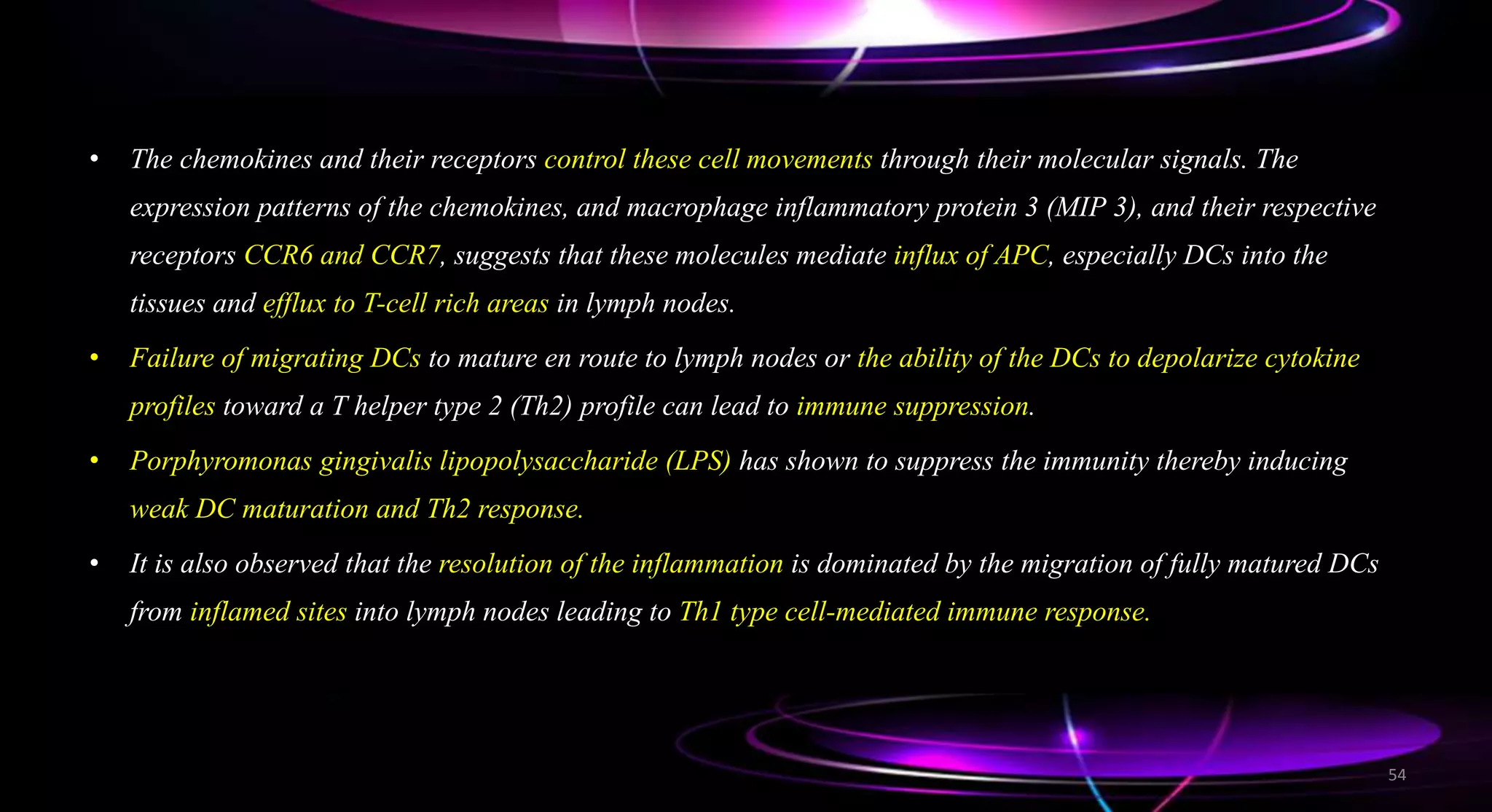 • The chemokines and their receptors control these cell movements through their molecular signals. The
expression patterns of the chemokines, and macrophage inflammatory protein 3 (MIP 3), and their respective
receptors CCR6 and CCR7, suggests that these molecules mediate influx of APC, especially DCs into the
tissues and efflux to T-cell rich areas in lymph nodes.
• Failure of migrating DCs to mature en route to lymph nodes or the ability of the DCs to depolarize cytokine
profiles toward a T helper type 2 (Th2) profile can lead to immune suppression.
• Porphyromonas gingivalis lipopolysaccharide (LPS) has shown to suppress the immunity thereby inducing
weak DC maturation and Th2 response.
• It is also observed that the resolution of the inflammation is dominated by the migration of fully matured DCs
from inflamed sites into lymph nodes leading to Th1 type cell-mediated immune response.
54
 