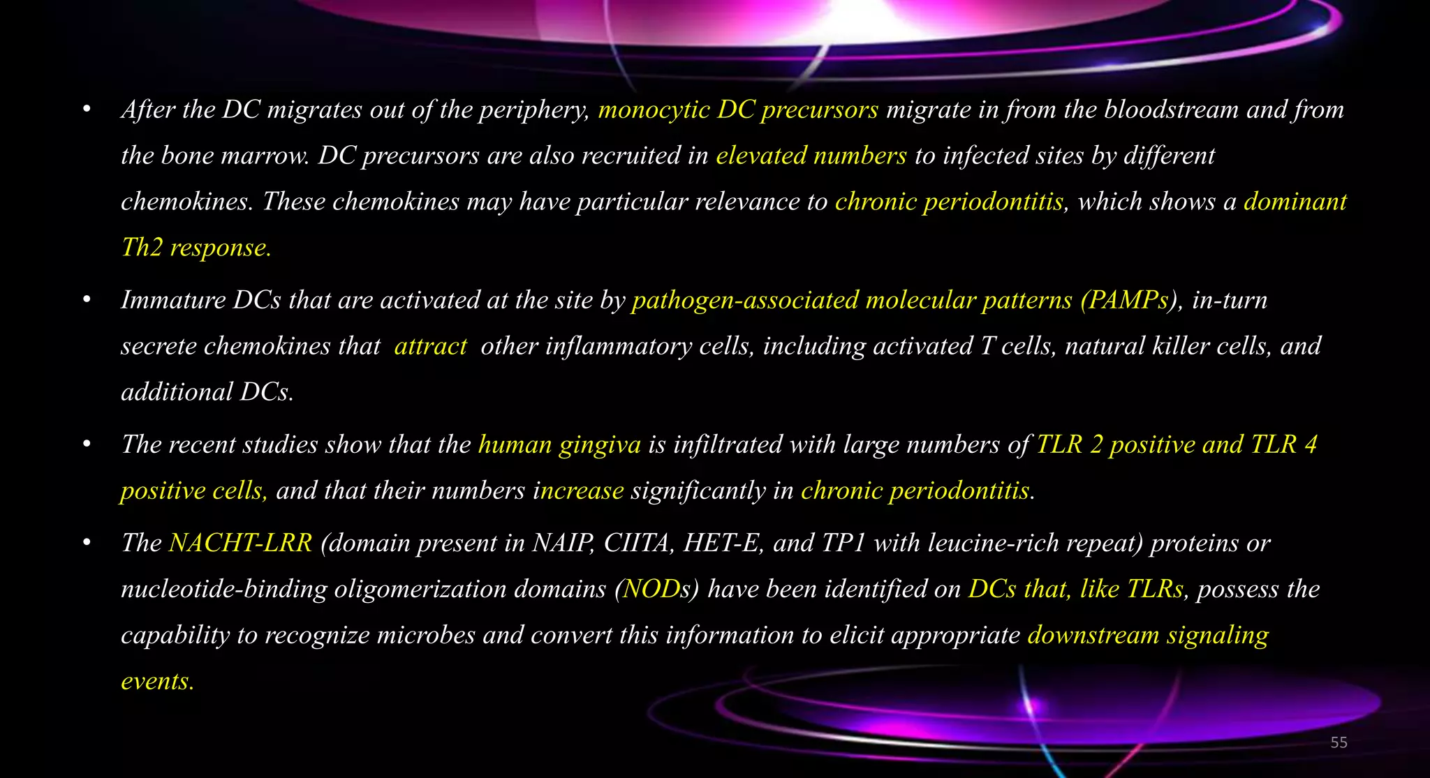 • After the DC migrates out of the periphery, monocytic DC precursors migrate in from the bloodstream and from
the bone marrow. DC precursors are also recruited in elevated numbers to infected sites by different
chemokines. These chemokines may have particular relevance to chronic periodontitis, which shows a dominant
Th2 response.
• Immature DCs that are activated at the site by pathogen-associated molecular patterns (PAMPs), in-turn
secrete chemokines that attract other inflammatory cells, including activated T cells, natural killer cells, and
additional DCs.
• The recent studies show that the human gingiva is infiltrated with large numbers of TLR 2 positive and TLR 4
positive cells, and that their numbers increase significantly in chronic periodontitis.
• The NACHT-LRR (domain present in NAIP, CIITA, HET-E, and TP1 with leucine-rich repeat) proteins or
nucleotide-binding oligomerization domains (NODs) have been identified on DCs that, like TLRs, possess the
capability to recognize microbes and convert this information to elicit appropriate downstream signaling
events.
55
 