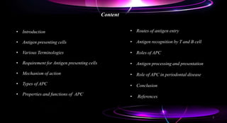 Content
• Introduction
• Antigen presenting cells
• Various Terminologies
• Requirement for Antigen presenting cells
• Mechanism of action
• Types of APC
• Properties and functions of APC
• Routes of antigen entry
• Antigen recognition by T and B cell
• Roles of APC
• Antigen processing and presentation
• Role of APC in periodontal disease
• Conclusion
• References
2
 