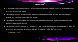 Introduction
• A majority of the periodontal diseases are an immunoinflammatory response elicited by the microorganisms
present in the microbial plaque.
• The immune system of the body consists of organized network of different cells and molecules that work
together in a systematic and orchestrated manner.
• The immune system defends the body against the invading microorganisms through innate (natural) and
adaptive (acquired) mechanisms.
• The stable response is mediated by T helper cells 1 (Th1) and dominated by the presence of T cells, while the
progressive lesion shows predominance of B cells through the T helper 2 (Th2) response.
- Ohlrich EJ , 2009
3
 