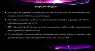 Antigen presenting cells
• The killing of microorganisms or neutralization of the toxins by T cells and B cells does not occur by direct
stimulation of these cells by viral or bacterial antigens.
• This lymphocyte stimulation is achieved via antigens displayed on the surface of specialized cells that are
called antigen-presenting cells (APC).
• APC :- A group of cells play important roles in the immune response which can uptake, process antigens and
present peptide-MHC complexes to T cells.
• Once initial lymphocyte response is generated following the initial processes of antigen presentation, a wide
spectrum of cell types will present antigen to the activated cells. Azuma M.2006
4
 