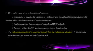 • Three major events occur in the endosomal pathway:
1) Degradation of material that was taken in – endosome goes through acidification and fusion with
lysosome which contain a wide array of degradative enzymes
2) Loading of peptides from this material on to class II MHC molecules
3) Transport of class II MHC – peptide complexes back to the cell surface.
• The endosomal compartment is completely separate from the endoplasmic reticulum ---> So, externally
derived peptides are usually not loaded on to MHC-I.
45
 