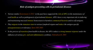 Role of antigen-presenting cells in periodontal diseases
• Various studies Konermann A 2012 in the past have suggested the role of APCs in the maintenance of
oral health as well as pathogenesis of periodontal diseases. APCs have a very important role in inducing
and maintaining mucosal immune homeostasis to harmless commensal bacteria and to self-antigens.
• They migrate in the immature state to various lymphoid organs and induce the antigen-specific
unresponsiveness or tolerance. Smits HH 2005
• In the process of transition from health to disease, the APCs induce a strong immune response under the
influence of various pro- and anti-inflammatory cytokines. Pulendran B, 2001
53
 
