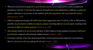• When the transition from gingivitis to periodontitis occurs,it is accompanied by a shift in lymphocyte
populations whereby T cells form the majority of lymphocytes in the inflammatory infiltrates in gingivitis
tissues, while there is an increase in the numbers of B cells and plasma cells in periodontitis lesions.
Seymour et al - 1979
• Different antigen-presenting cells (APCs) have been suggested to direct T cells to a Th1 or Th2 pathway,
possibly via presentation of different antigenic epitopes involving different second signals resulting in the
secretion of different cytokine patterns. Bloom et al - 1992
• Macrophage numbers do not increase and there is little evidence of macrophage activation in advanced
periodontitis compared with minimally inflamed tissues Chapple - 1998
• Consistent with this, it has been demonstrated that, in the progression from gingivitis to periodontitis,
there is a decrease in the macrophage/B-cell ratio Gemmel - 2000
56
 