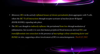 • Moreover, DCs in the actively inflamed tissues of chronic periodontitis form aggregates with T cells,
where the DC/ T-cell interactions through receptor activator of nuclear factor-B-ligand
(RANK-RANKL) signaling take place.
• The DCs are thought to indirectly influence the periodontal bone loss through mediation of
inflammation, but recently it is seen that human peripheral blood monocyte-derived DCs can
transdifferentiate into osteoclasts in the presence of macrophage colony-stimulating factor and
RANKL in vitro, suggesting a direct involvement of DCs in osteoclastogenesis Theill LE 2002.
59
 