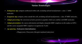 Various Terminologies
• Endogenous Ags: antigens synthesized within cells, including self and unself protein----class Ⅰ MHC
molecules.
• Exogenous Ags: antigens comes outside the cells, including self and unself protein----class Ⅱ MHC molecules.
• Antigen processing: the conversion of native proteins to peptides which can combine with MHC molecules.
• Antigen presentation: the course of formation and display of peptide-MHC complexes on the surface of APCs
and the course of peptide-MHC complexes recognition by T cells.
• Ag capturing - Endocytosis (internalization)
- Phagocytosis, Pinocytosis, Receptor-mediated endocytosis
6
 