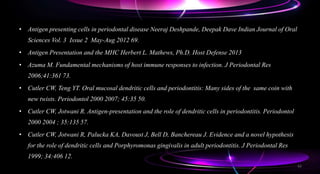 • Antigen presenting cells in periodontal disease Neeraj Deshpande, Deepak Dave Indian Journal of Oral
Sciences Vol. 3 Issue 2 May-Aug 2012 69.
• Antigen Presentation and the MHC Herbert L. Mathews, Ph.D. Host Defense 2013
• Azuma M. Fundamental mechanisms of host immune responses to infection. J Periodontal Res
2006;41:361 73.
• Cutler CW, Teng YT. Oral mucosal dendritic cells and periodontitis: Many sides of the same coin with
new twists. Periodontol 2000 2007; 45:35 50.
• Cutler CW, Jotwani R. Antigen-presentation and the role of dendritic cells in periodontitis. Periodontol
2000 2004 ; 35:135 57.
• Cutler CW, Jotwani R, Palucka KA, Davoust J, Bell D, Banchereau J. Evidence and a novel hypothesis
for the role of dendritic cells and Porphyromonas gingivalis in adult periodontitis. J Periodontal Res
1999; 34:406 12.
62
 