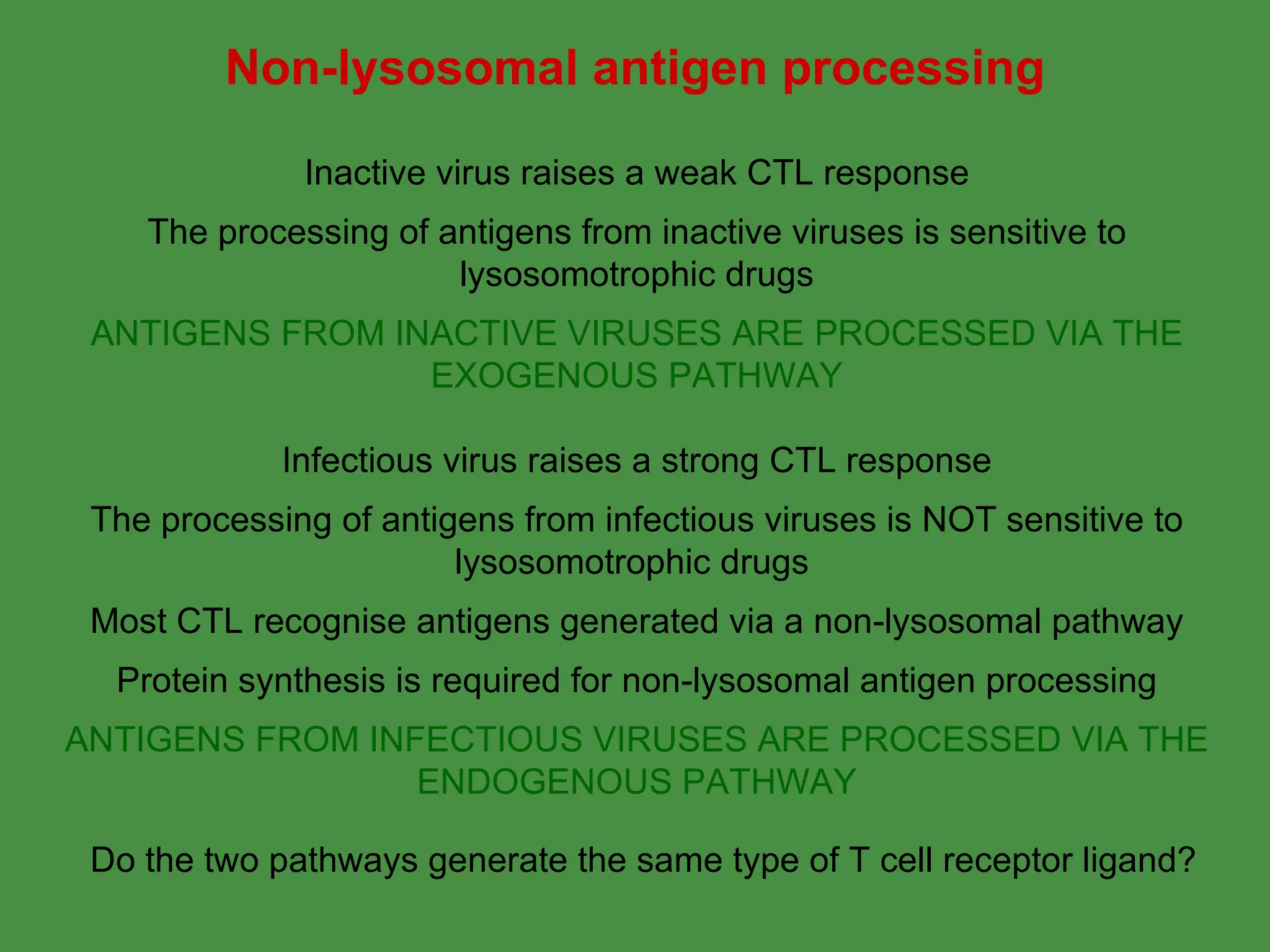 Inactive virus raises a weak CTL response The processing of antigens from inactive viruses is sensitive to lysosomotrophic drugs ANTIGENS FROM INACTIVE VIRUSES ARE PROCESSED VIA THE EXOGENOUS PATHWAY Infectious virus raises a strong CTL response The processing of antigens from infectious viruses is NOT sensitive to lysosomotrophic drugs  Most CTL recognise antigens generated via a non-lysosomal pathway Protein synthesis is required for non-lysosomal antigen processing ANTIGENS FROM INFECTIOUS VIRUSES ARE PROCESSED VIA THE ENDOGENOUS PATHWAY Non-lysosomal antigen processing Do the two pathways generate the same type of T cell receptor ligand? 