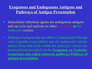 Intracellular infectious agents are endogenous antigens and can exist and replicate in either  (a) cytosol  or  (b)   endocytic  vesicles. Pathogens/antigens that are either (i) internalized (though were originally extracellular) into the endosomal vesicles and (ii) those that reside within the endocytic vesicles are processed and presented via the  Exogenous or Vesicular (sometimes also called endocytic pathway) Pathway of antigen presentation . Exogenous and Endogenous Antigens and Pathways of Antigen Presentation 