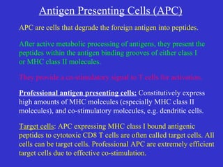 Antigen Presenting Cells (APC) APC are cells that degrade the foreign antigen into peptides. After active metabolic processing of antigens, they present the peptides within the antigen binding grooves of either class I  or MHC class II molecules. They provide a co-stimulatory signal to T cells for activation. Professional antigen presenting cells:  Constitutively express high amounts of MHC molecules (especially MHC class II  molecules), and co-stimulatory molecules, e.g. dendritic cells. Target cells : APC expressing MHC class I bound antigenic  peptides to cytotoxic CD8 T cells are often called target cells. All cells can be target cells. Professional APC are extremely efficient target cells due to effective co-stimulation. 