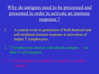 1. A central event in generation of both humoral and cell-mediated immune response is activation of  helper T lymphocytes. 2. T lymphocytes interact with specific antigen  via their T cell receptors. 3. T cell receptors are unable to recognize a soluble  antigen. Why do antigens need to be processed and presented in order to activate an immune response ? 