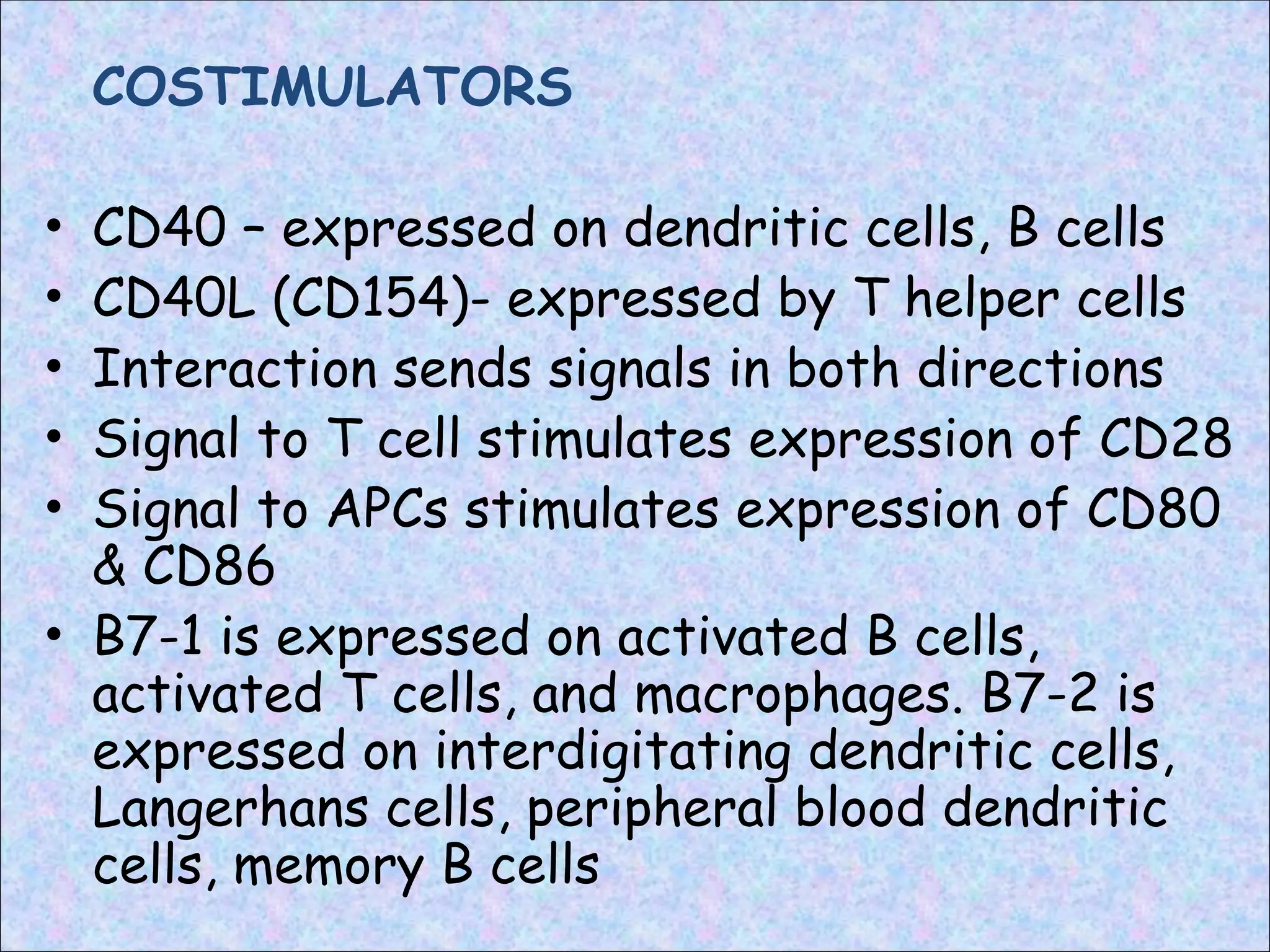 COSTIMULATORS
• CD40 – expressed on dendritic cells, B cells
• CD40L (CD154)- expressed by T helper cells
• Interaction sends signals in both directions
• Signal to T cell stimulates expression of CD28
• Signal to APCs stimulates expression of CD80
& CD86
• B7-1 is expressed on activated B cells,
activated T cells, and macrophages. B7-2 is
expressed on interdigitating dendritic cells,
Langerhans cells, peripheral blood dendritic
cells, memory B cells
 