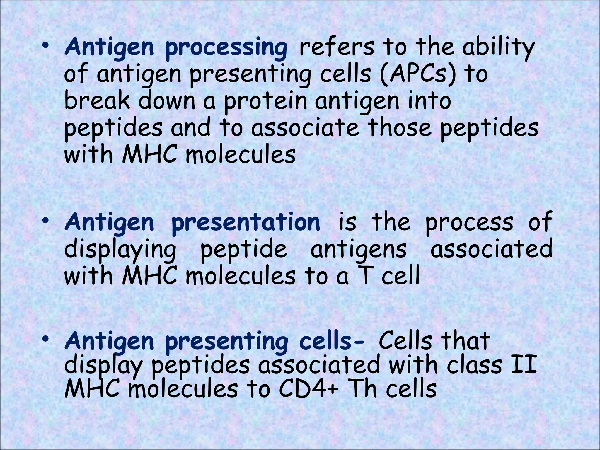 • Antigen processing refers to the ability
of antigen presenting cells (APCs) to
break down a protein antigen into
peptides and to associate those peptides
with MHC molecules
• Antigen presentation is the process of
displaying peptide antigens associated
with MHC molecules to a T cell
• Antigen presenting cells- Cells that
display peptides associated with class II
MHC molecules to CD4+ Th cells
 