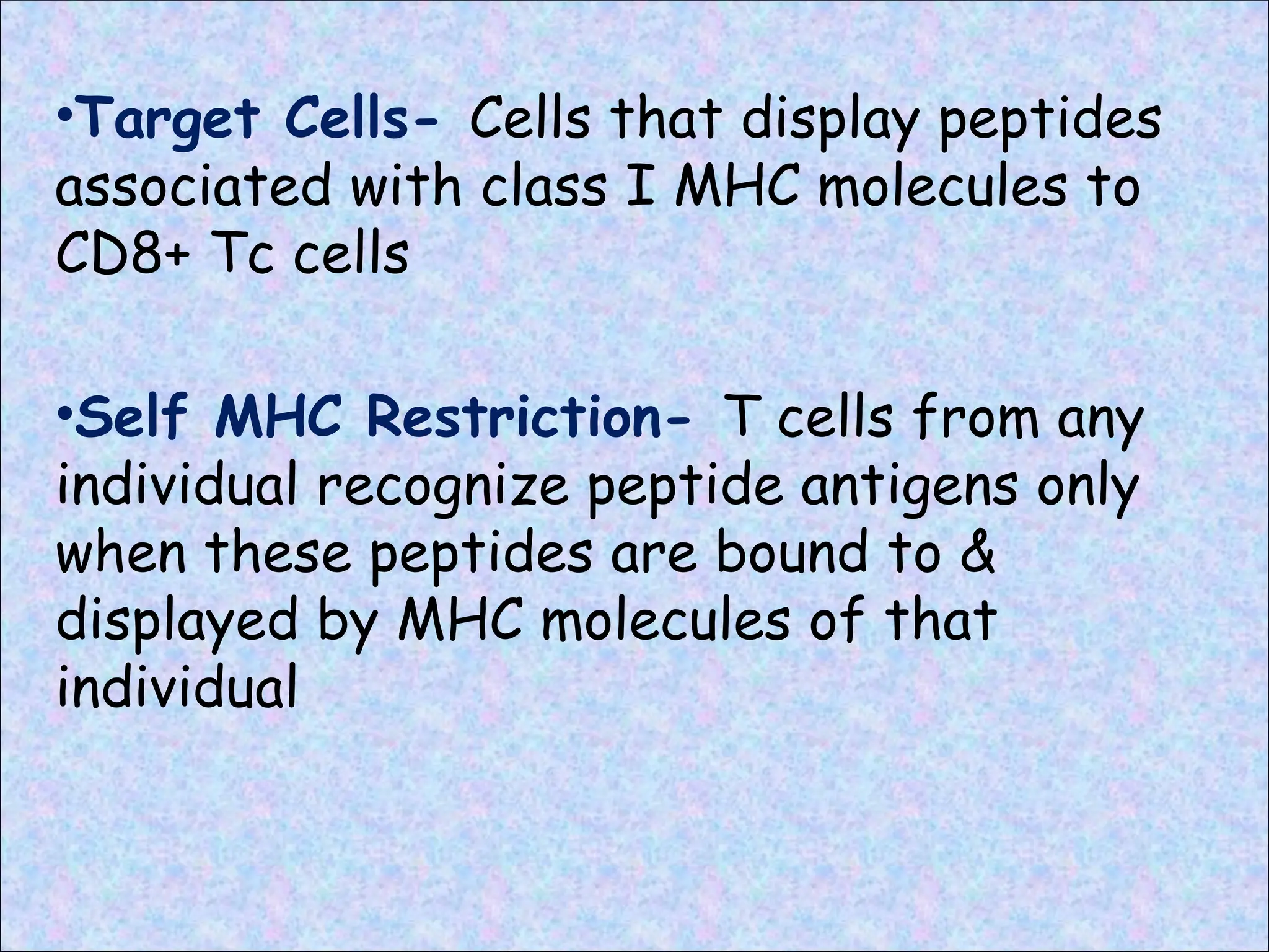 •Target Cells- Cells that display peptides
associated with class I MHC molecules to
CD8+ Tc cells
•Self MHC Restriction- T cells from any
individual recognize peptide antigens only
when these peptides are bound to &
displayed by MHC molecules of that
individual
 