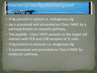  If Ag present in cytosol i.e. endogenous Ag
 Ag is processed and presented on Class I MHC by a
pathway known as cytosolic pathway .
 The peptide - Class I MHC present on the target cell
interact with TCR and CD8 receptor of Tc cells.
 If Ag present in vesicular i.e. exogenous Ag
 It is processed and presented on Class II MHC by
endocytic pathway.
 