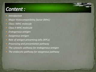  Introduction
 Major Histocompatibility factor (MHC)
 Class I MHC molecule
 Class II MHC molecule
 Endogenous antigen
 Exogenous antigen
 Role of antigen presenting cells (APCs)
 Processing and presentation pathway
 The cytosolic pathway for endogenous antigen
 The endocytic pathway for exogenous pathway
 