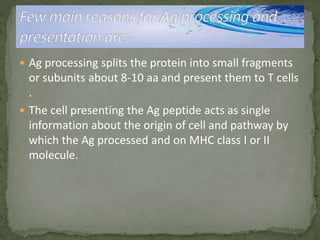  Ag processing splits the protein into small fragments
or subunits about 8-10 aa and present them to T cells
.
 The cell presenting the Ag peptide acts as single
information about the origin of cell and pathway by
which the Ag processed and on MHC class I or II
molecule.
 