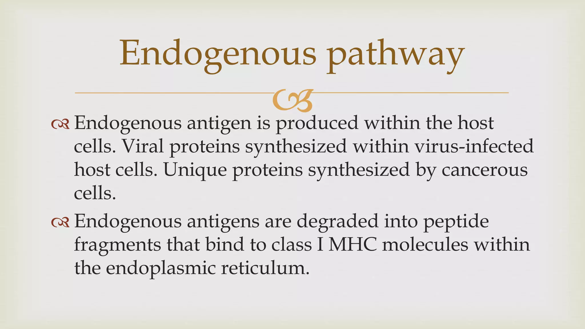 
 Endogenous antigen is produced within the host
cells. Viral proteins synthesized within virus-infected
host cells. Unique proteins synthesized by cancerous
cells.
 Endogenous antigens are degraded into peptide
fragments that bind to class I MHC molecules within
the endoplasmic reticulum.
Endogenous pathway
 