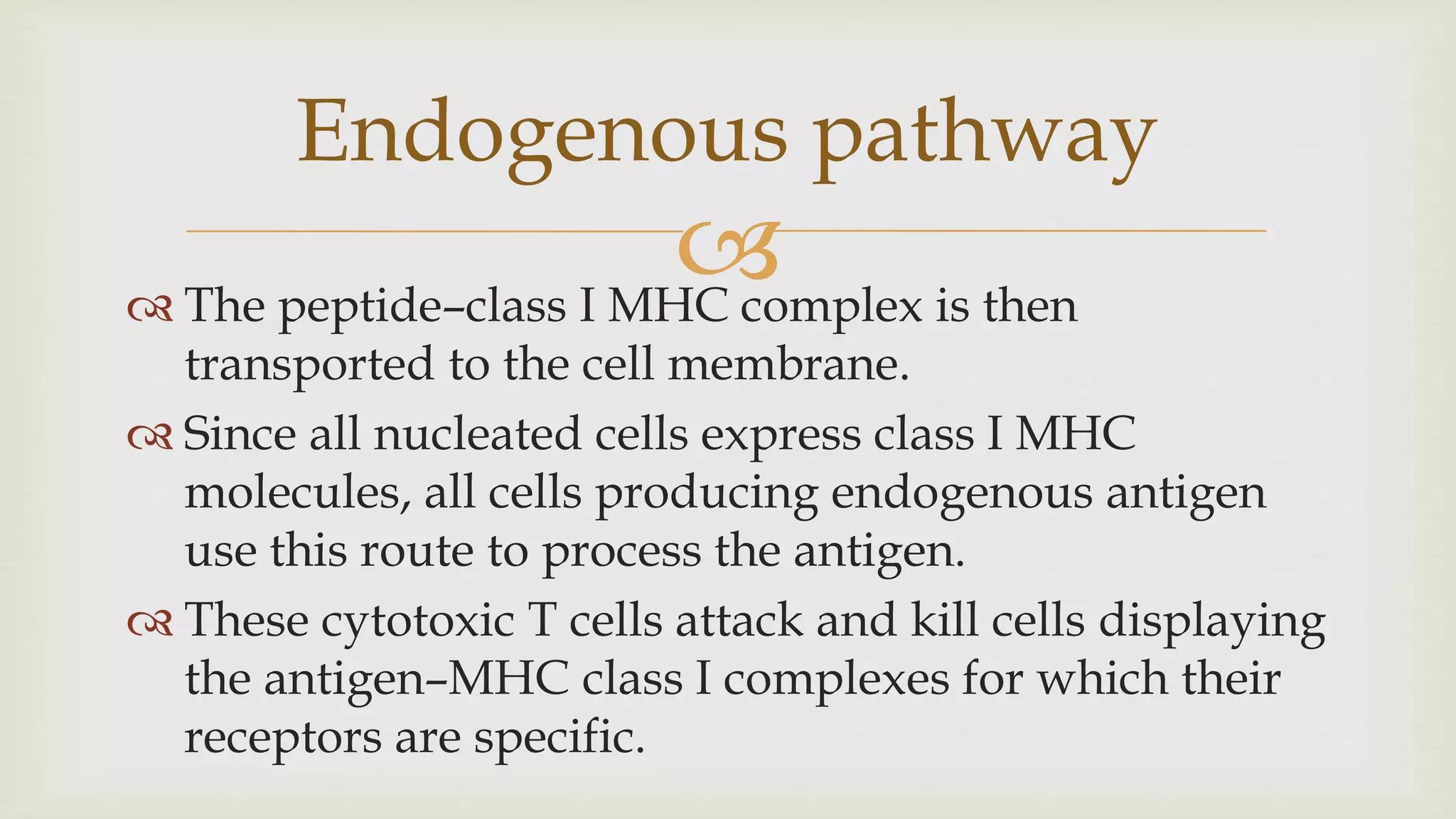 
 The peptide–class I MHC complex is then
transported to the cell membrane.
 Since all nucleated cells express class I MHC
molecules, all cells producing endogenous antigen
use this route to process the antigen.
 These cytotoxic T cells attack and kill cells displaying
the antigen–MHC class I complexes for which their
receptors are specific.
Endogenous pathway
 