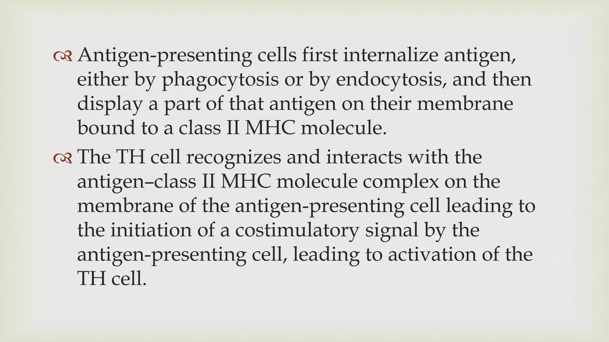 Antigen-presenting cells first internalize antigen,
either by phagocytosis or by endocytosis, and then
display a part of that antigen on their membrane
bound to a class II MHC molecule.
 The TH cell recognizes and interacts with the
antigen–class II MHC molecule complex on the
membrane of the antigen-presenting cell leading to
the initiation of a costimulatory signal by the
antigen-presenting cell, leading to activation of the
TH cell.
 