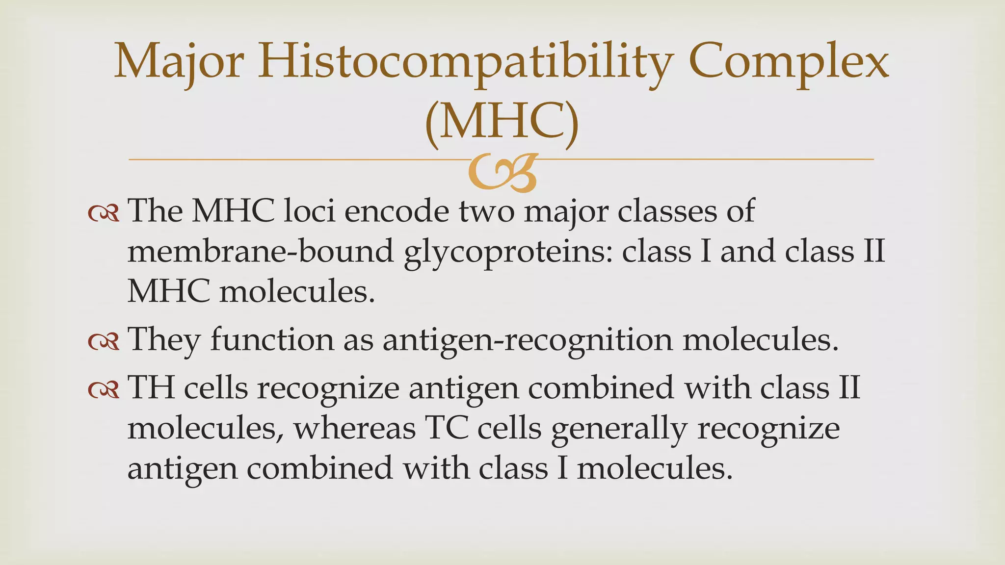 
 The MHC loci encode two major classes of
membrane-bound glycoproteins: class I and class II
MHC molecules.
 They function as antigen-recognition molecules.
 TH cells recognize antigen combined with class II
molecules, whereas TC cells generally recognize
antigen combined with class I molecules.
Major Histocompatibility Complex
(MHC)
 
