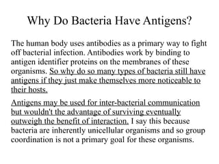 Why Do Bacteria Have Antigens? 
The human body uses antibodies as a primary way to fight 
off bacterial infection. Antibodies work by binding to 
antigen identifier proteins on the membranes of these 
organisms. So why do so many types of bacteria still have 
antigens if they just make themselves more noticeable to 
their hosts. 
Antigens may be used for inter-bacterial communication 
but wouldn't the advantage of surviving eventually 
outweigh the benefit of interaction. I say this because 
bacteria are inherently unicellular organisms and so group 
coordination is not a primary goal for these organisms. 
 